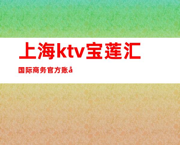 上海ktv宝莲汇国际商务官方账号(宝莲汇国际商务会所ktv)