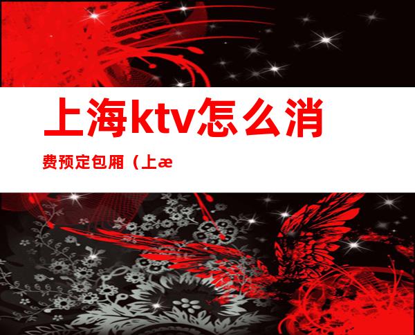 上海ktv怎么消费预定包厢（上海吃饭带ktv的包房）