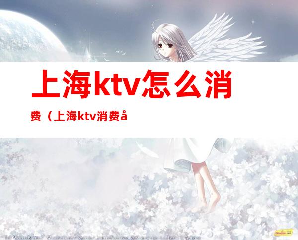 上海ktv怎么消费(上海ktv消费哪个最高)