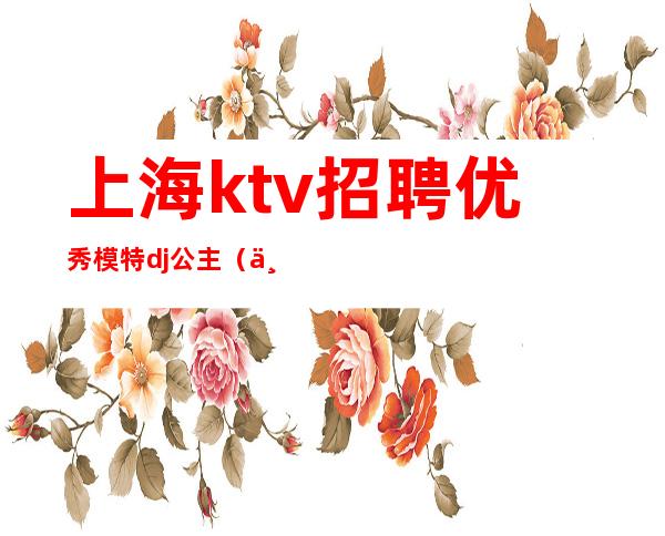 上海ktv招聘优秀模特dj公主(上海KTV男模特招聘)