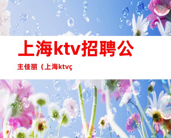 上海ktv招聘公主佳丽(上海ktv点歌公主招聘)