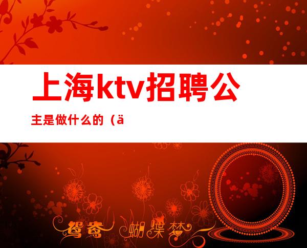 上海ktv招聘公主是做什么的(上海ktv招聘房间公主)