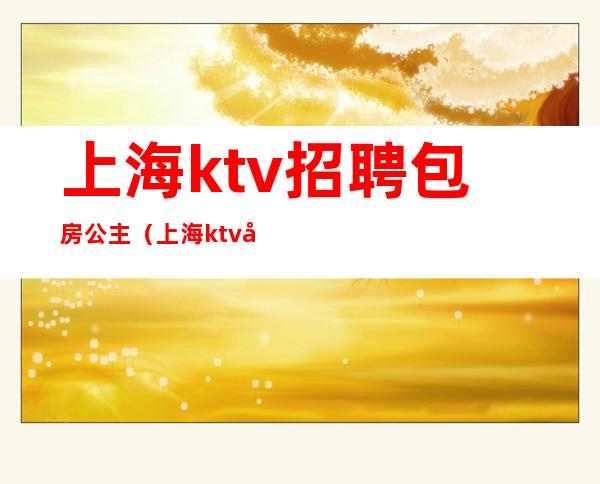 上海ktv招聘包房公主(上海ktv包公主一般都多少钱)
