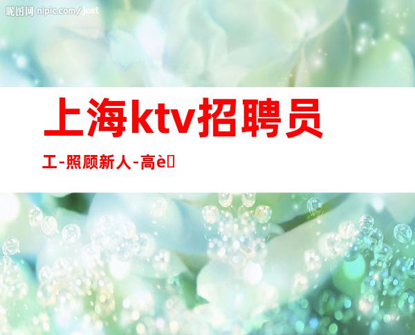 上海ktv招聘员工-照顾新人-高薪等你来挑战