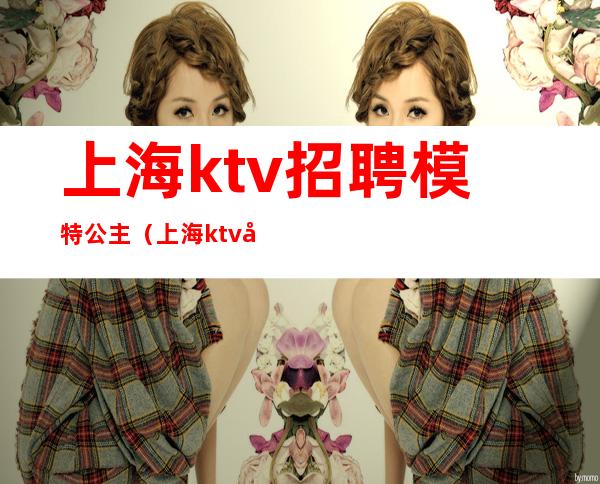 上海ktv招聘模特公主(上海ktv包厢公主招聘)