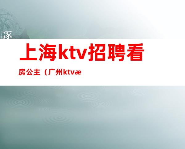 上海ktv招聘看房公主(广州ktv招聘看房公主)