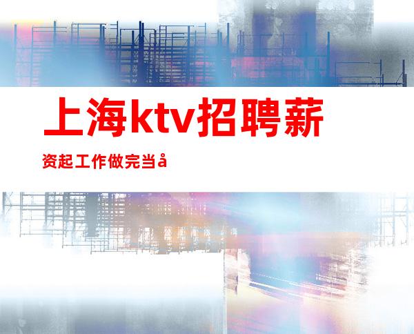 上海ktv招聘薪资起工作做完当天结算不拖欠