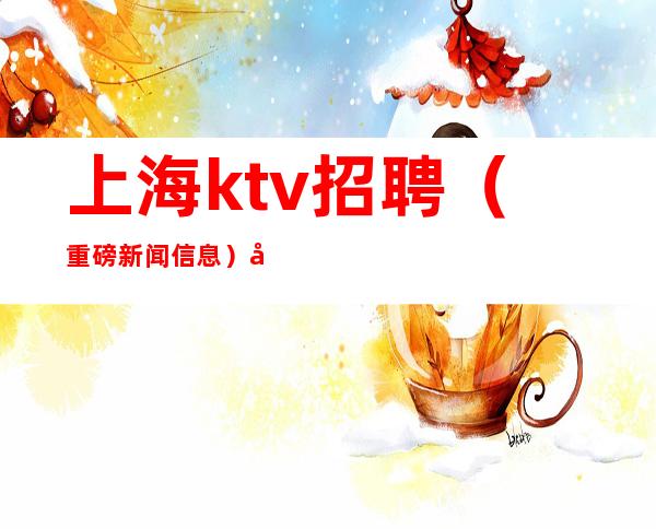 上海ktv招聘(重磅新闻信息)好像良心推荐