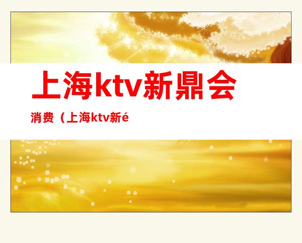 上海ktv新鼎会消费(上海ktv新鼎会论坛)