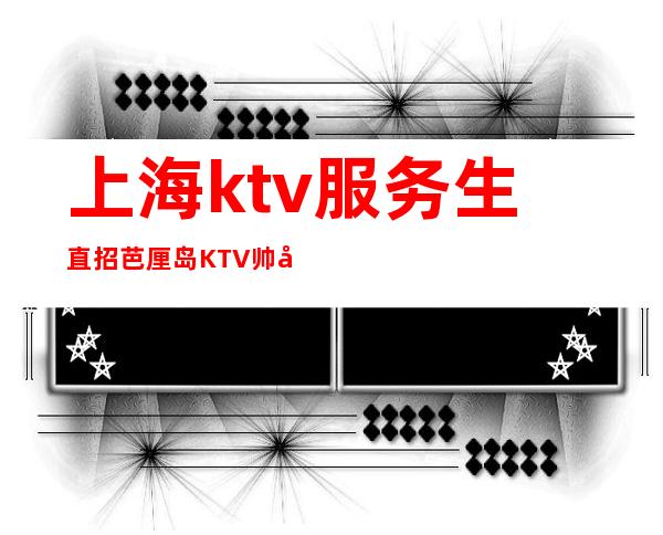 上海ktv服务生直招芭厘岛KTV帅哥每天护送上班