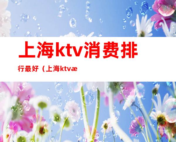 上海ktv消费排行最好(上海ktv消费排行最好的)
