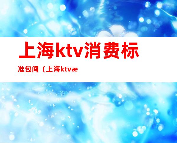 上海ktv消费标准包间（上海ktv消费标准包间）
