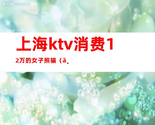 上海ktv消费12万的女子照骗(上海一女子KTV消费12万)