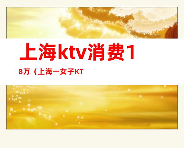 上海ktv消费18万(上海一女子KTV消费12万)