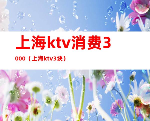 上海ktv消费3000（上海 ktv 3块）
