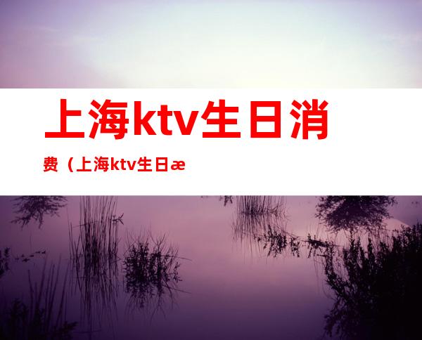 上海ktv生日消费(上海ktv生日房布置)