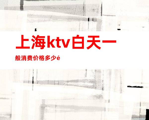 上海ktv白天一般消费价格多少钱(上海ktv消费一般多少钱啊)