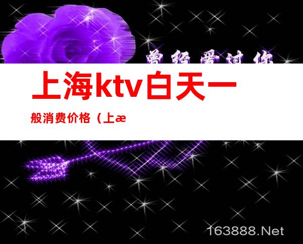 上海ktv白天一般消费价格(上海ktv一晚上多少钱啊)