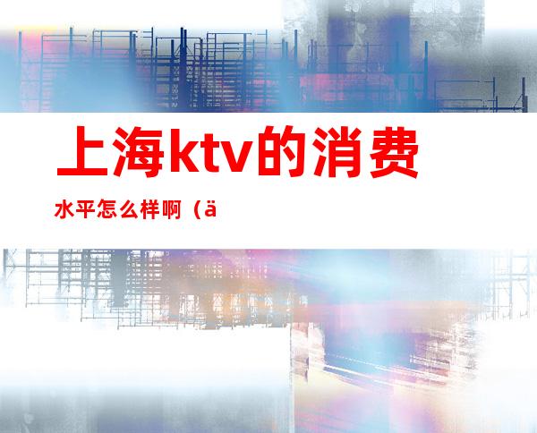 上海ktv的消费水平怎么样啊(上海ktv消费一般多少)