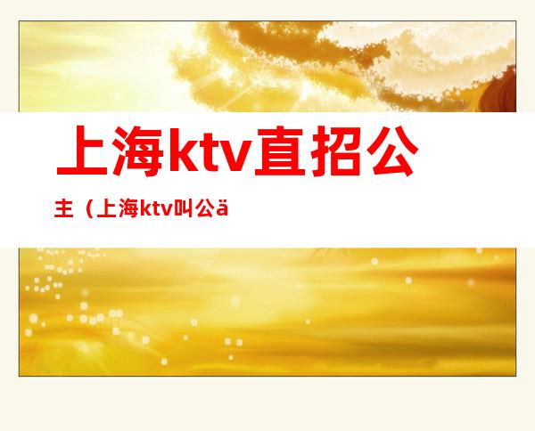 上海ktv直招公主(上海ktv叫公主多少钱)