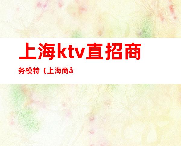 上海ktv直招商务模特(上海商务ktv招聘佳丽模特)