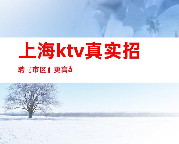 上海ktv真实招聘 〖市区〗更高商务素质场