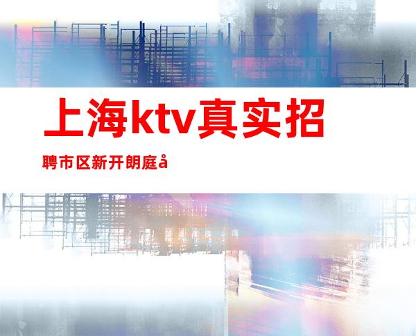 上海ktv真实招聘 市区新开朗庭娱乐会所大量诚招服务员