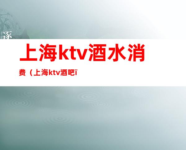 上海ktv酒水消费（上海ktv酒吧）