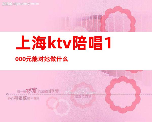 上海ktv陪唱1000元能对她做什么(上海ktv陪唱多少钱)