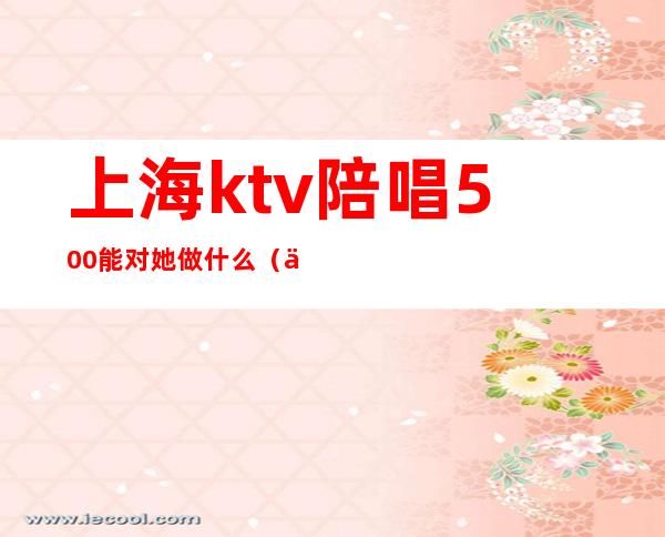 上海ktv陪唱500能对她做什么(上海ktv陪唱多少钱)
