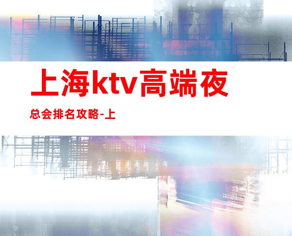 上海ktv高端夜总会排名攻略-上海KTV预订信息