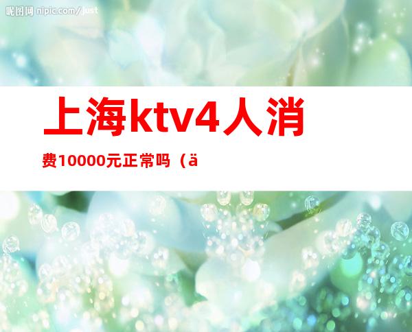 上海ktv4人消费10000元正常吗(上海 ktv 3块)