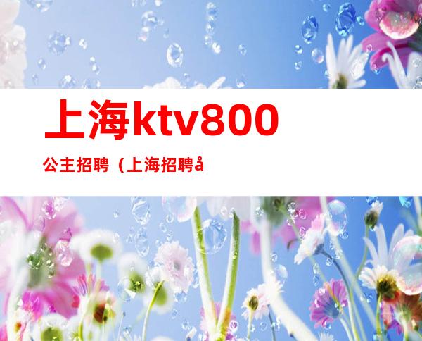 上海ktv800公主招聘(上海招聘公主的KTV小费700的)