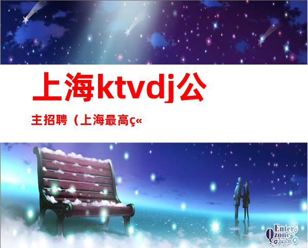 上海ktvdj公主招聘(上海最高端ktv公主招聘)