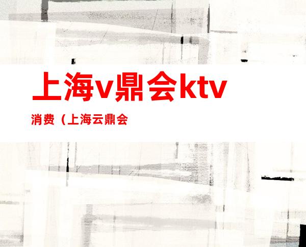 上海v鼎会ktv消费(上海云鼎会ktv)