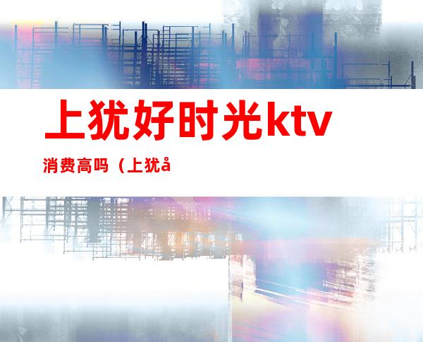 上犹好时光ktv消费高吗(上犹县ktv哪家好玩)