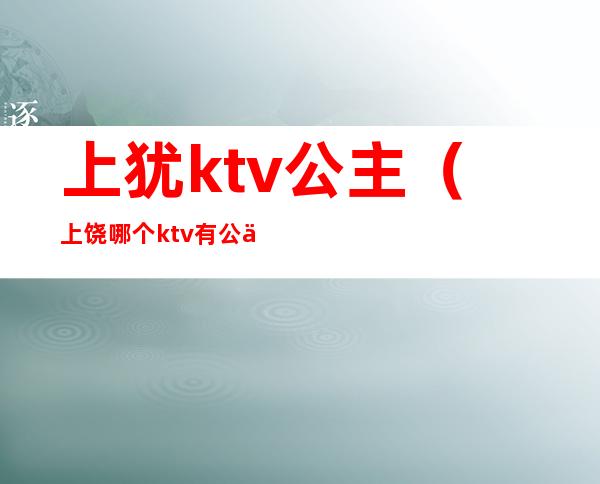 上犹ktv公主(上饶哪个ktv有公主)