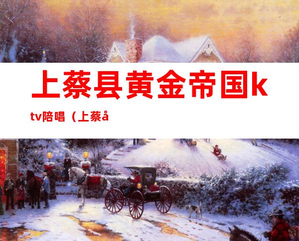 上蔡县黄金帝国ktv陪唱（上蔡县哪个ktv有陪唱）