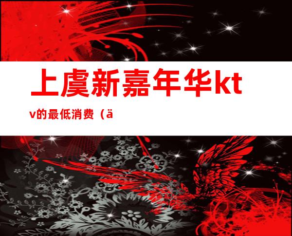 上虞新嘉年华ktv的最低消费（上虞ktv有哪几家）