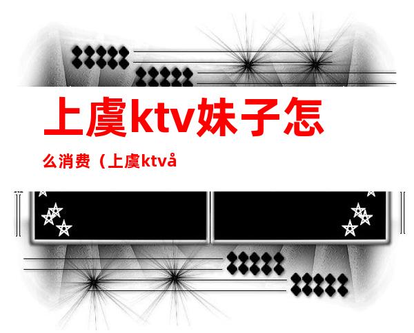 上虞ktv妹子怎么消费(上虞ktv哪家好)