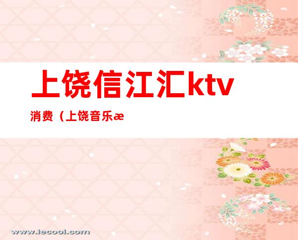 上饶信江汇ktv消费（上饶音乐汇ktv电话）