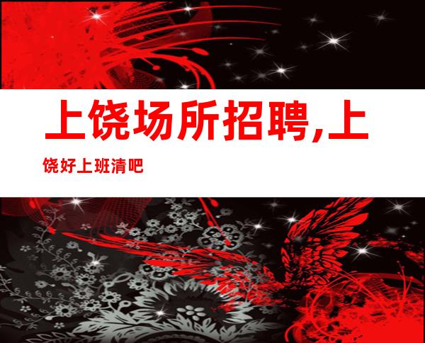 上饶场所招聘,上饶好上班清吧零费用珍惜青春财富自己就是女王