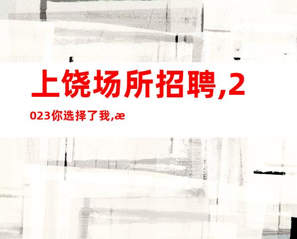 上饶场所招聘,2023你选择了我,我选择了你,从此不再分开.