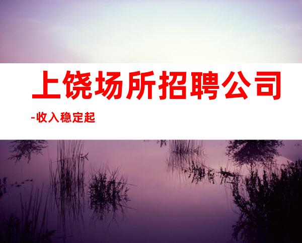 上饶场所招聘公司-收入稳定起步实现财富自由