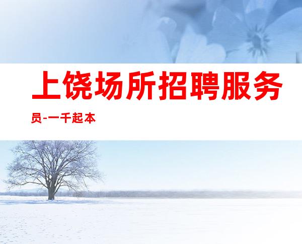 上饶场所招聘服务员-一千起本人亲自安排上班接待 无费用