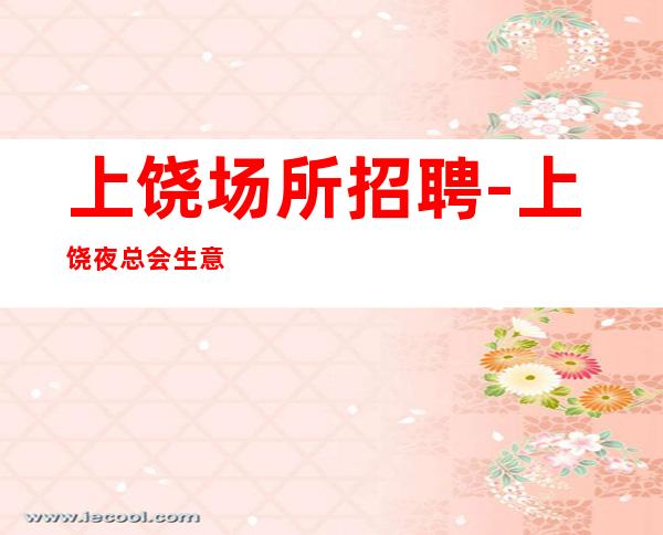 上饶场所招聘-上饶夜总会生意好能兼职喝少班多信任待遇好