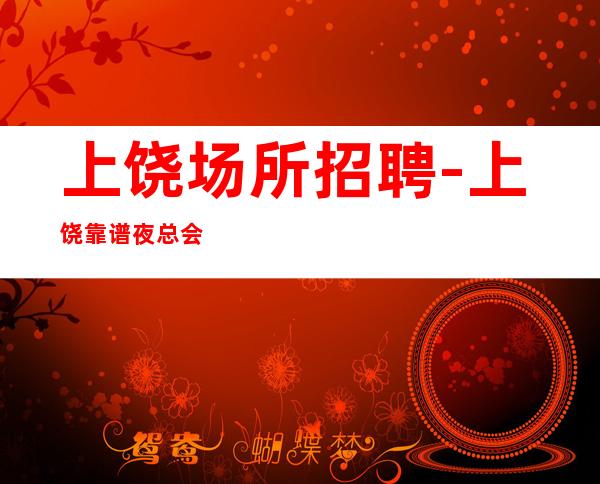上饶场所招聘-上饶靠谱夜总会火爆有保障非常好上班