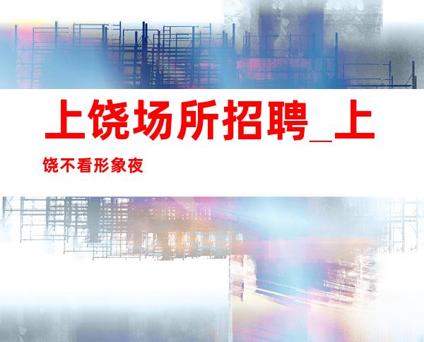 上饶场所招聘_上饶不看形象夜工作生意火抓住机遇持之以恒