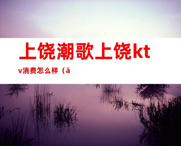 上饶潮歌上饶ktv消费怎么样(上饶红歌会ktv)