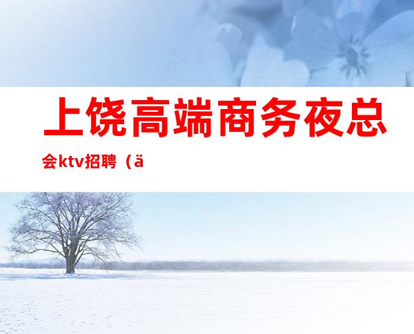 上饶高端商务夜总会ktv招聘(上饶商务ktv 有哪些)